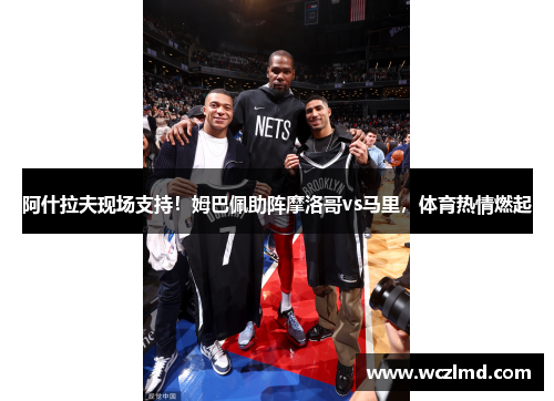 阿什拉夫现场支持！姆巴佩助阵摩洛哥vs马里，体育热情燃起